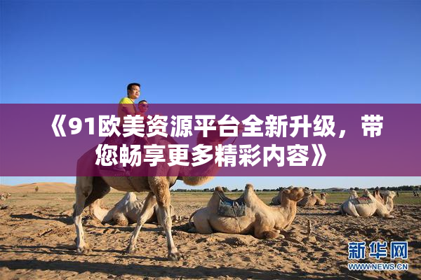 《91欧美资源平台全新升级，带您畅享更多精彩内容》