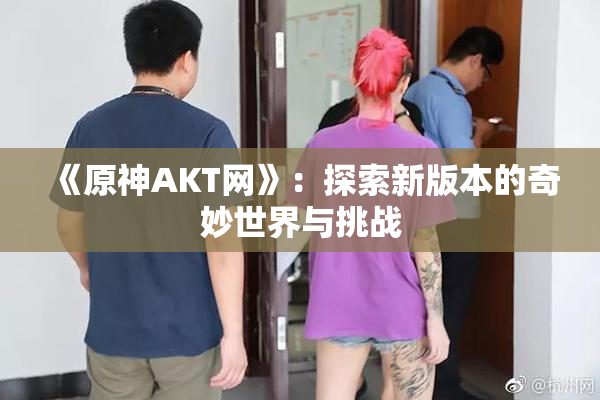 《原神AKT网》：探索新版本的奇妙世界与挑战
