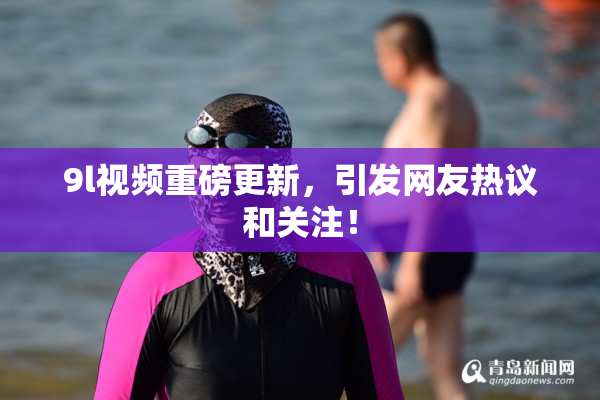 9l视频重磅更新，引发网友热议和关注！