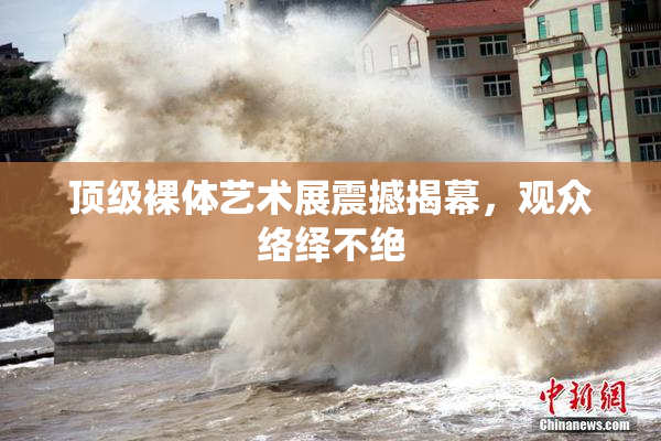 顶级裸体艺术展震撼揭幕，观众络绎不绝