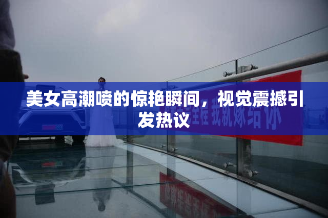 美女高潮喷的惊艳瞬间，视觉震撼引发热议