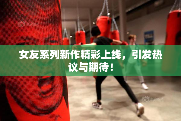 女友系列新作精彩上线，引发热议与期待！