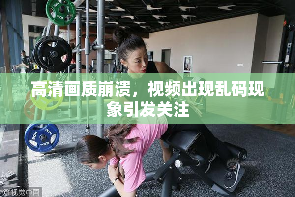 高清画质崩溃，视频出现乱码现象引发关注