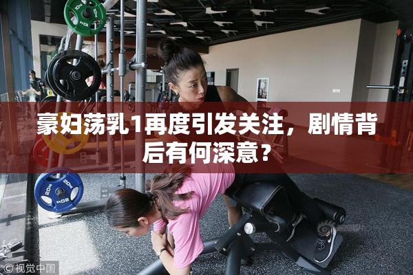 豪妇荡乳1再度引发关注，剧情背后有何深意？