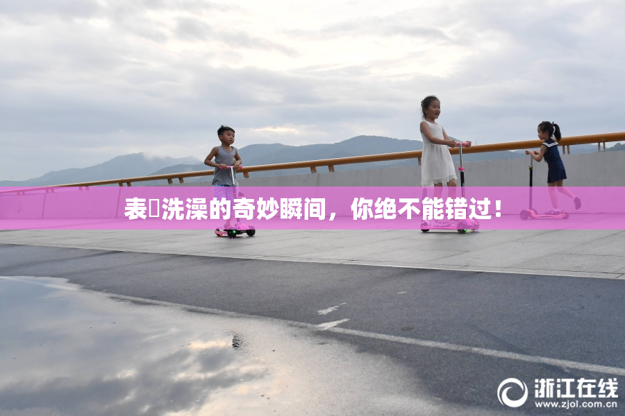 表妺洗澡的奇妙瞬间，你绝不能错过！