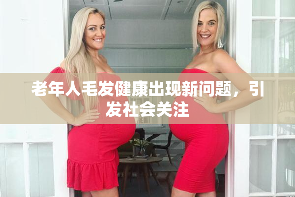 老年人毛发健康出现新问题，引发社会关注