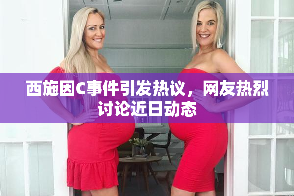 西施因C事件引发热议，网友热烈讨论近日动态