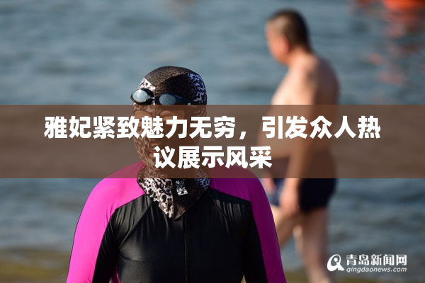 雅妃紧致魅力无穷，引发众人热议展示风采
