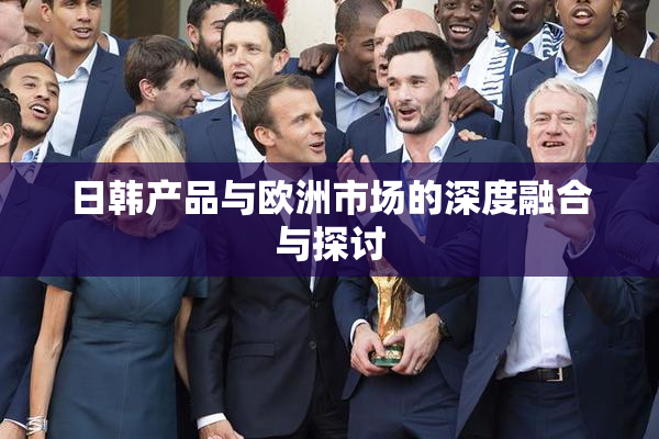 日韩产品与欧洲市场的深度融合与探讨
