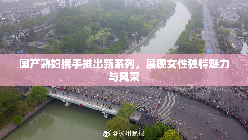 国产熟妇携手推出新系列，展现女性独特魅力与风采