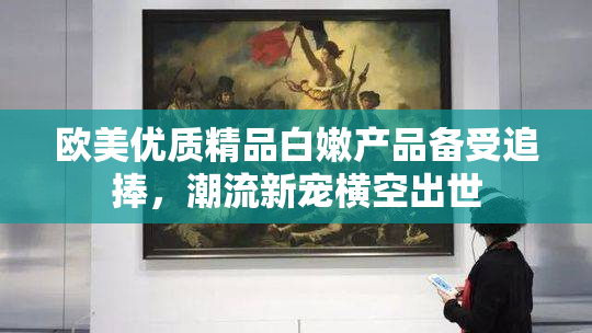 欧美优质精品白嫩产品备受追捧，潮流新宠横空出世