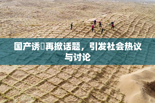 国产诱奷再掀话题，引发社会热议与讨论