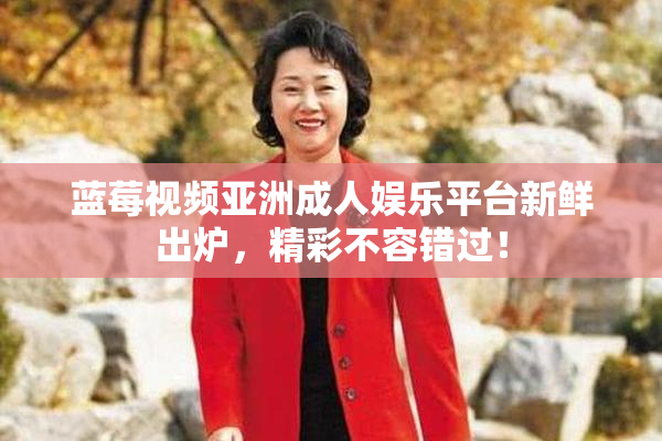 蓝莓视频亚洲成人娱乐平台新鲜出炉，精彩不容错过！