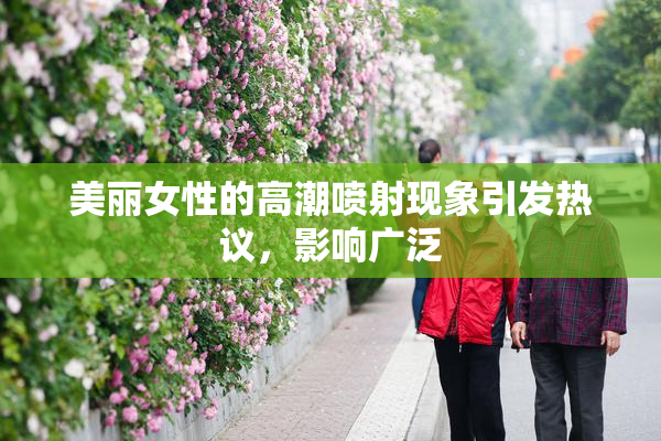 美丽女性的高潮喷射现象引发热议，影响广泛