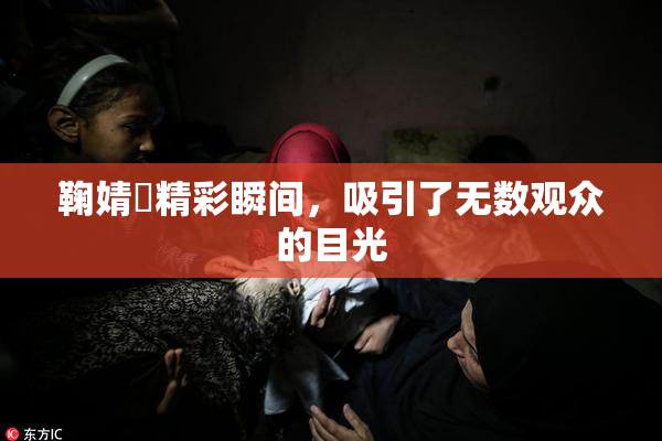 鞠婧祎精彩瞬间，吸引了无数观众的目光