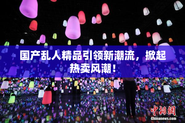 国产乱人精品引领新潮流，掀起热卖风潮！