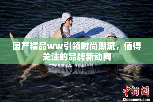 国产精品ww引领时尚潮流，值得关注的品牌新动向