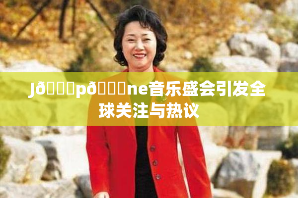J🈚p🈚ne音乐盛会引发全球关注与热议