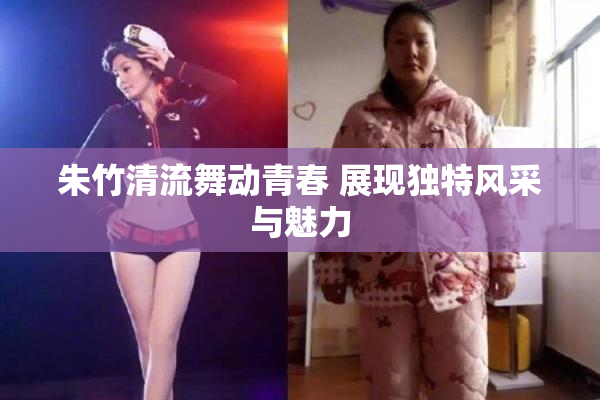 朱竹清流舞动青春 展现独特风采与魅力