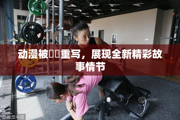 动漫被❌‌重写，展现全新精彩故事情节
