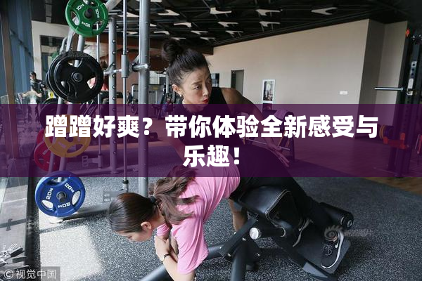 蹭蹭好爽？带你体验全新感受与乐趣！