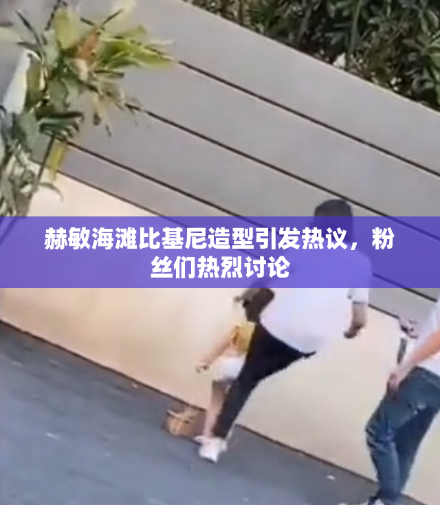 赫敏海滩比基尼造型引发热议，粉丝们热烈讨论