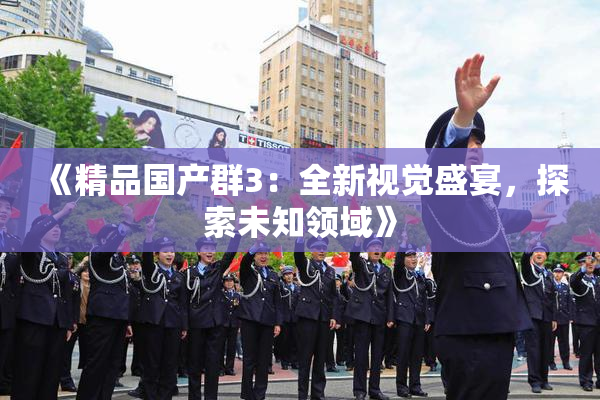 《精品国产群3：全新视觉盛宴，探索未知领域》