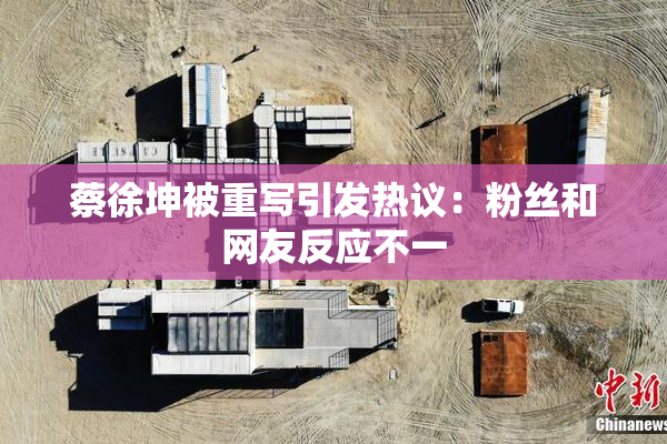 蔡徐坤被重写引发热议：粉丝和网友反应不一