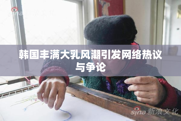 韩国丰满大乳风潮引发网络热议与争论