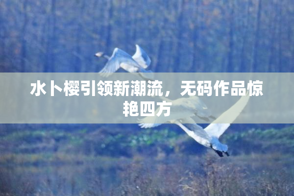水卜樱引领新潮流，无码作品惊艳四方