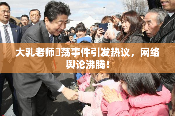 大乳老师婬荡事件引发热议，网络舆论沸腾！