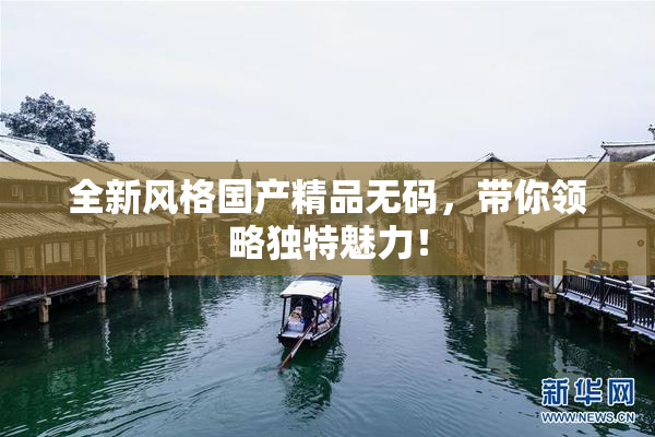 全新风格国产精品无码，带你领略独特魅力！