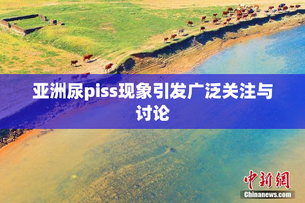 亚洲尿piss现象引发广泛关注与讨论