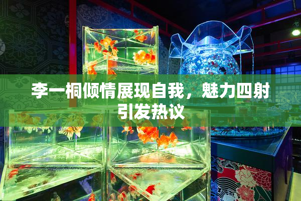 李一桐倾情展现自我，魅力四射引发热议