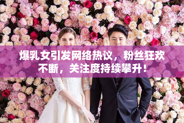 爆乳女引发网络热议，粉丝狂欢不断，关注度持续攀升！