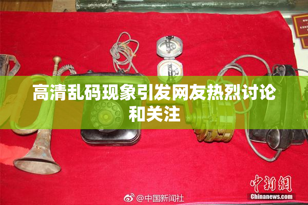高清乱码现象引发网友热烈讨论和关注