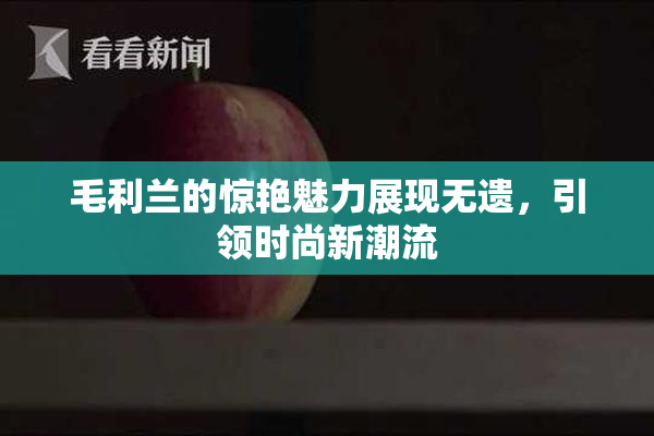 毛利兰的惊艳魅力展现无遗，引领时尚新潮流
