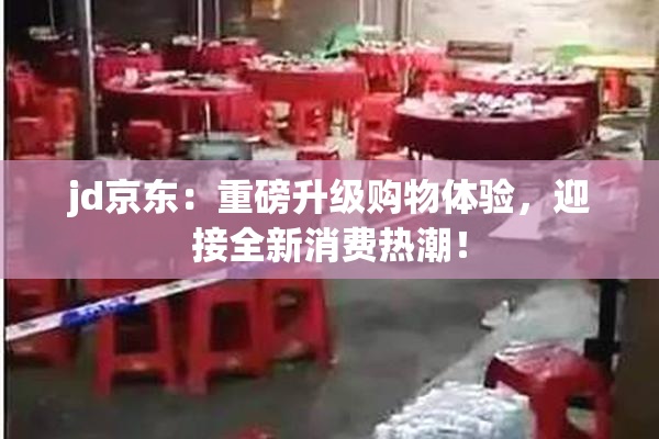 jd京东：重磅升级购物体验，迎接全新消费热潮！
