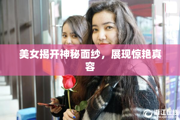 美女揭开神秘面纱，展现惊艳真容