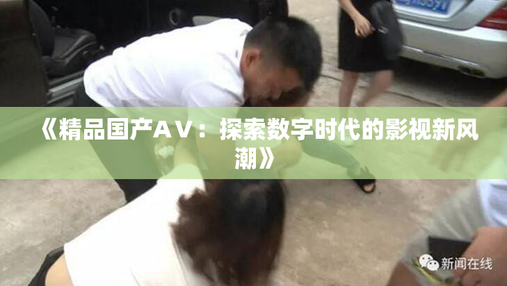 《精品国产AⅤ：探索数字时代的影视新风潮》