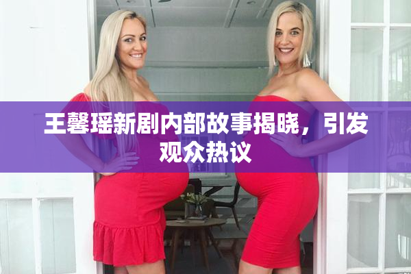 王馨瑶新剧内部故事揭晓，引发观众热议
