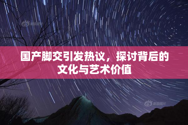 国产脚交引发热议，探讨背后的文化与艺术价值