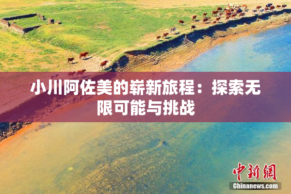 小川阿佐美的崭新旅程：探索无限可能与挑战