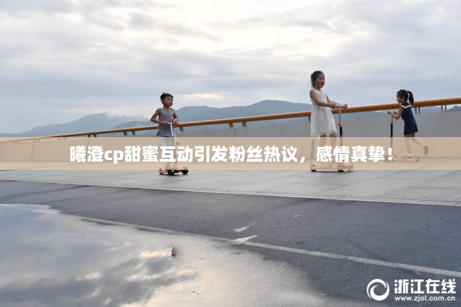 曦澄cp甜蜜互动引发粉丝热议，感情真挚！