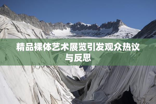 精品裸体艺术展览引发观众热议与反思