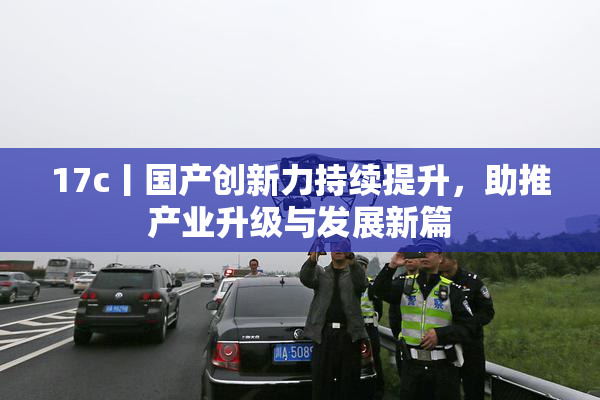 17c丨国产创新力持续提升，助推产业升级与发展新篇
