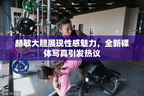 赫敏大胆展现性感魅力，全新裸体写真引发热议