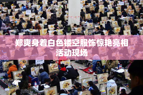 郑爽身着白色镂空服饰惊艳亮相活动现场