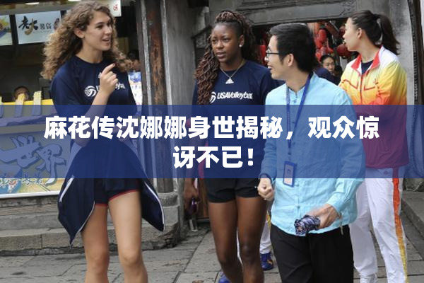 麻花传沈娜娜身世揭秘，观众惊讶不已！