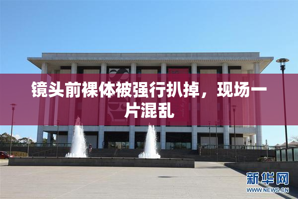 镜头前裸体被强行扒掉，现场一片混乱